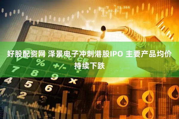 好股配资网 泽景电子冲刺港股IPO 主要产品均价持续下跌