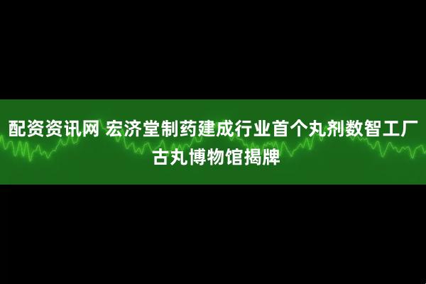 配资资讯网 宏济堂制药建成行业首个丸剂数智工厂 古丸博物馆揭牌