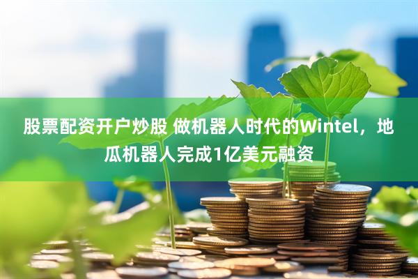 股票配资开户炒股 做机器人时代的Wintel，地瓜机器人完成1亿美元融资