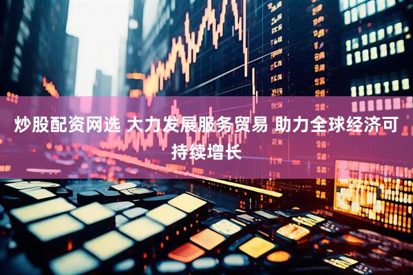 炒股配资网选 大力发展服务贸易 助力全球经济可持续增长