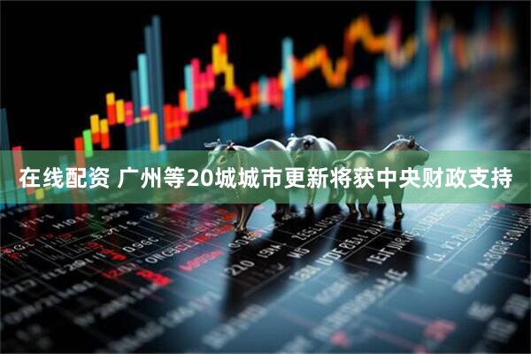 在线配资 广州等20城城市更新将获中央财政支持