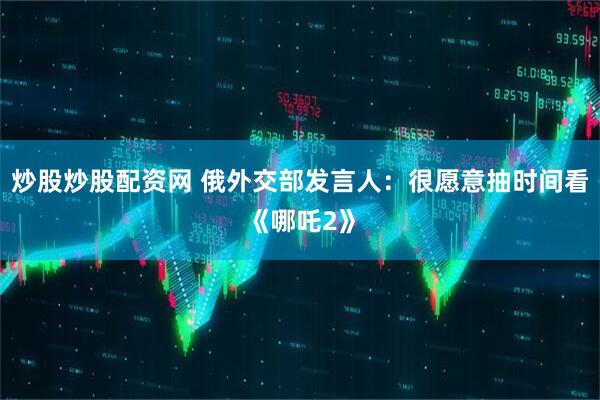 炒股炒股配资网 俄外交部发言人：很愿意抽时间看《哪吒2》