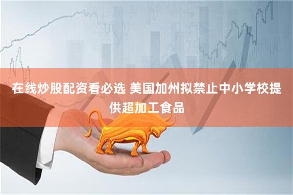 在线炒股配资看必选 美国加州拟禁止中小学校提供超加工食品
