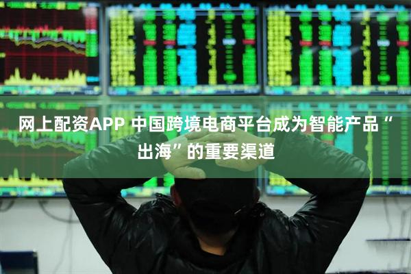 网上配资APP 中国跨境电商平台成为智能产品“出海”的重要渠道