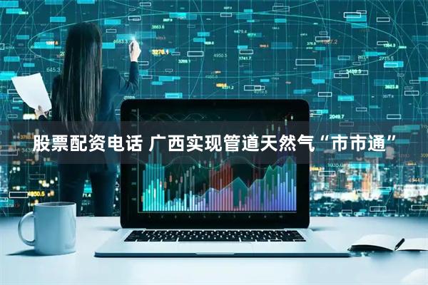 股票配资电话 广西实现管道天然气“市市通”