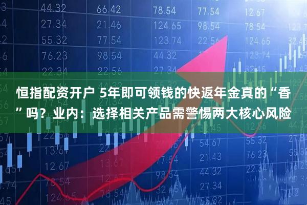 恒指配资开户 5年即可领钱的快返年金真的“香”吗？业内：选择相关产品需警惕两大核心风险