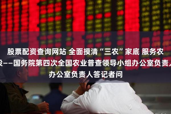 股票配资查询网站 全面摸清“三农”家底 服务农业强国建设——国务院第四次全国农业普查领导小组办公室负责人答记者问