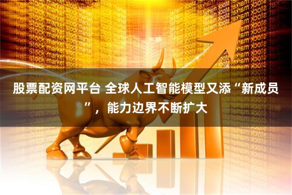 股票配资网平台 全球人工智能模型又添“新成员”，能力边界不断扩大