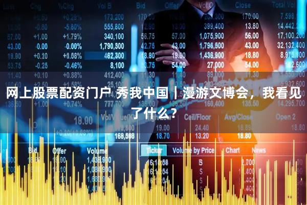 网上股票配资门户 秀我中国｜漫游文博会，我看见了什么？