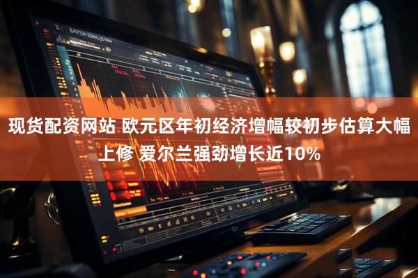 现货配资网站 欧元区年初经济增幅较初步估算大幅上修 爱尔兰强劲增长近10%
