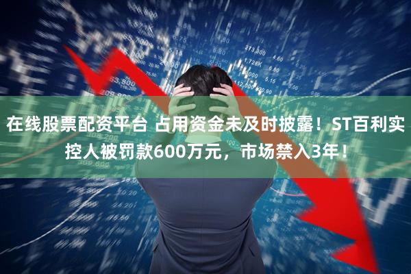 在线股票配资平台 占用资金未及时披露！ST百利实控人被罚款600万元，市场禁入3年！