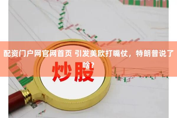 配资门户网官网首页 引发美欧打嘴仗，特朗普说了啥？