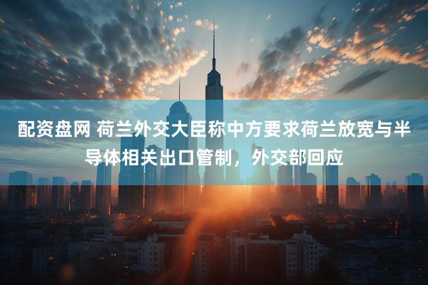 配资盘网 荷兰外交大臣称中方要求荷兰放宽与半导体相关出口管制，外交部回应