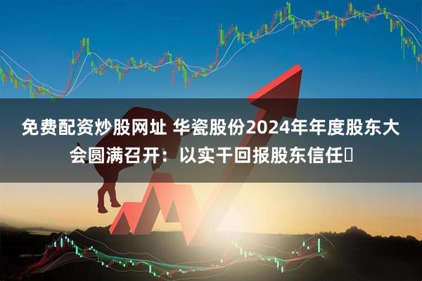 免费配资炒股网址 华瓷股份2024年年度股东大会圆满召开：以实干回报股东信任​
