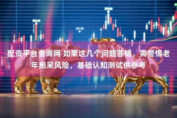 配资平台查询网 如果这几个问题答错，需警惕老年痴呆风险，基础认知测试供参考