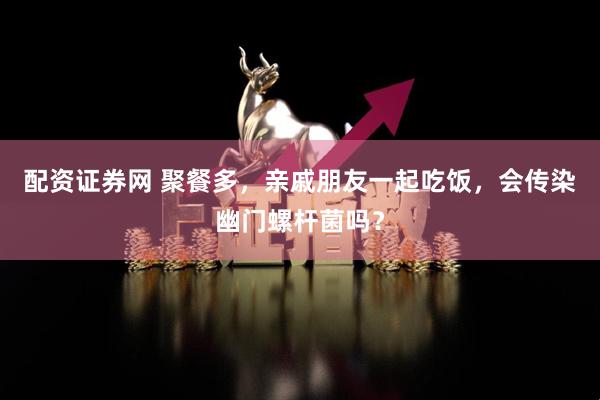 配资证券网 聚餐多，亲戚朋友一起吃饭，会传染幽门螺杆菌吗？