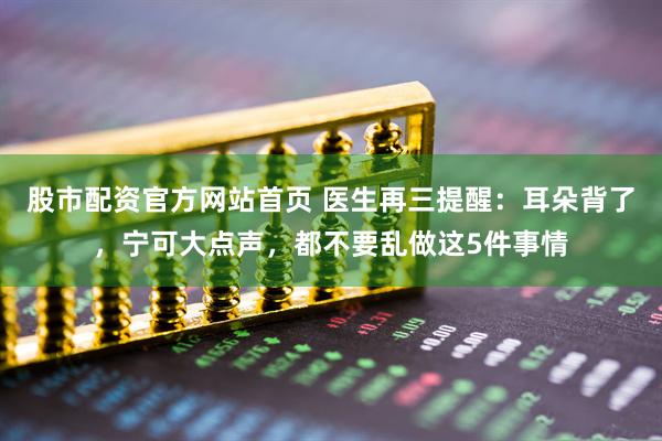 股市配资官方网站首页 医生再三提醒：耳朵背了，宁可大点声，都不要乱做这5件事情