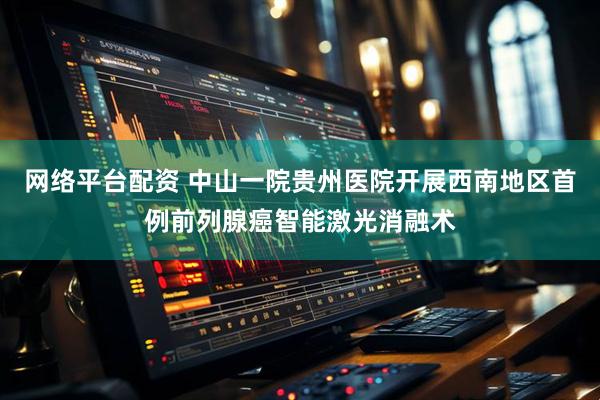 网络平台配资 中山一院贵州医院开展西南地区首例前列腺癌智能激光消融术