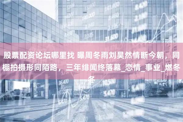 股票配资论坛哪里找 曝周冬雨刘昊然情断今朝，同棚拍摄形同陌路，三年绯闻终落幕_恋情_事业_燃冬