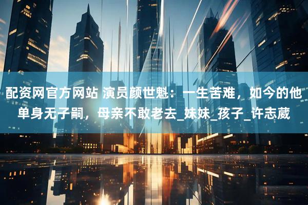 配资网官方网站 演员颜世魁：一生苦难，如今的他单身无子嗣，母亲不敢老去_妹妹_孩子_许志葳