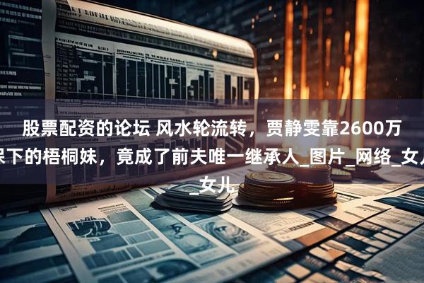 股票配资的论坛 风水轮流转，贾静雯靠2600万保下的梧桐妹，竟成了前夫唯一继承人_图片_网络_女儿