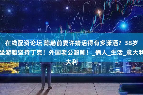 在线配资论坛 陈赫前妻许婧活得有多潇洒？38岁坐游艇坚持丁克！外国老公超帅！_俩人_生活_意大利
