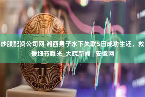 炒股配资公司网 湘西男子水下失联5日成功生还，救援细节曝光_大皖新闻 | 安徽网