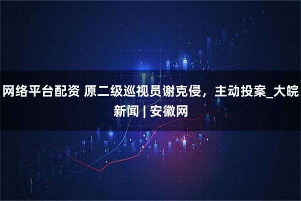 网络平台配资 原二级巡视员谢克侵，主动投案_大皖新闻 | 安徽网