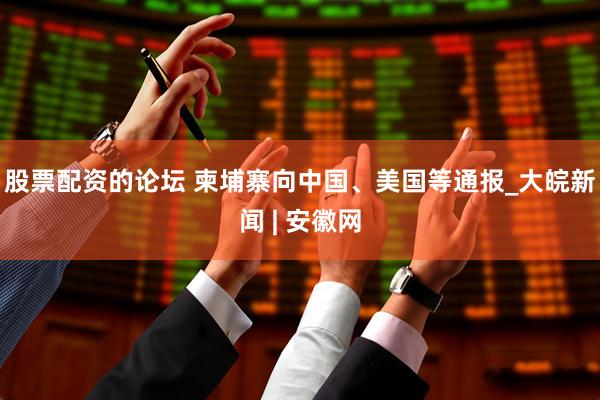 股票配资的论坛 柬埔寨向中国、美国等通报_大皖新闻 | 安徽网